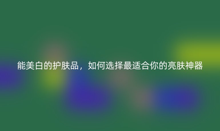 能美白的护肤品，如何选择最适合你的亮肤神器
