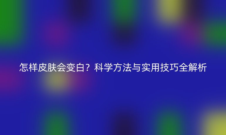 怎样皮肤会变白？科学方法与实用技巧全解析