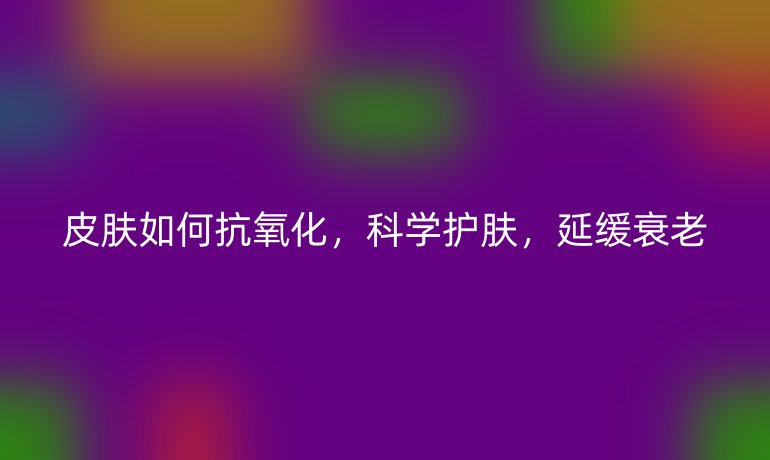 皮肤如何抗氧化，科学护肤，延缓衰老
