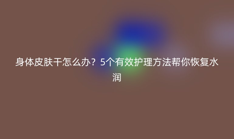 身体皮肤干怎么办？5个有效护理方法帮你恢复水润