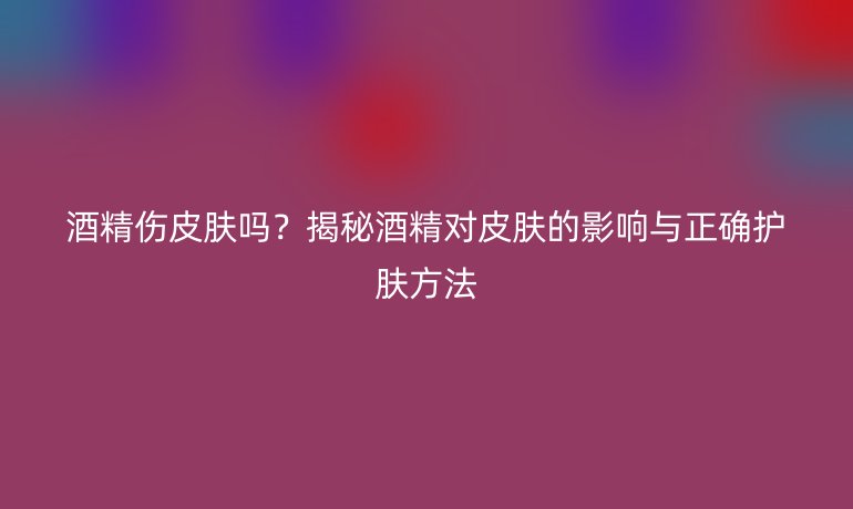 酒精伤皮肤吗？揭秘酒精对皮肤的影响与正确护肤方法