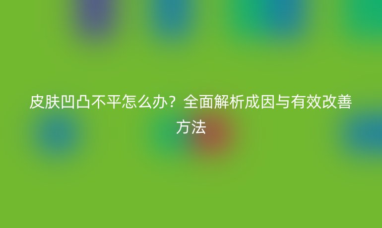 皮肤凹凸不平怎么办？全面解析成因与有效改善方法