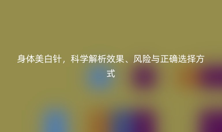 身体美白针，科学解析效果、风险与正确选择方式