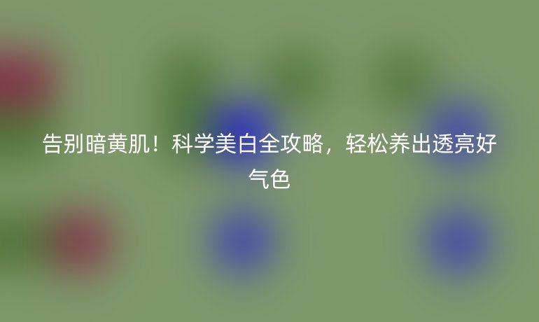 告别暗黄肌！科学美白全攻略，轻松养出透亮好气色