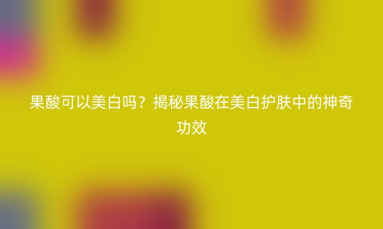 果酸可以美白吗？揭秘果酸在美白护肤中的神奇功效