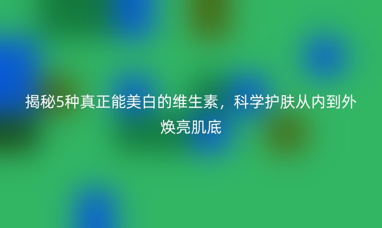 揭秘5种真正能美白的维生素，科学护肤从内到外焕亮肌底