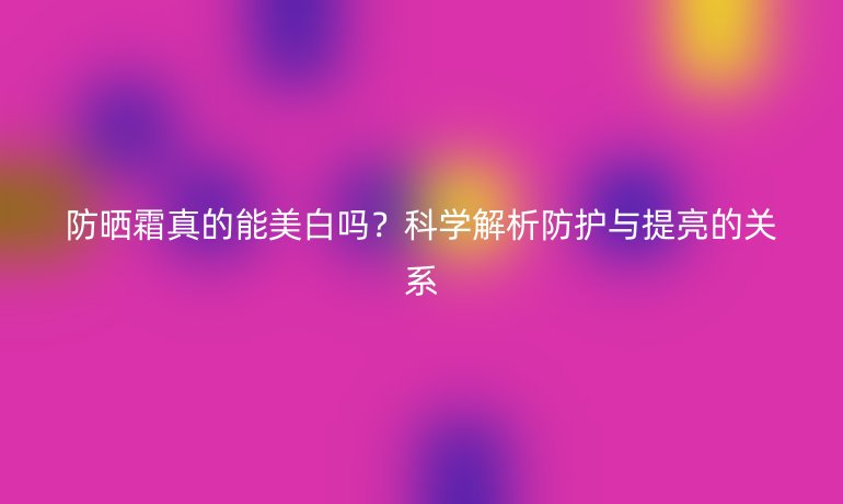防晒霜真的能美白吗？科学解析防护与提亮的关系