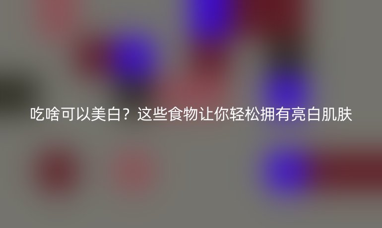 吃啥可以美白？这些食物让你轻松拥有亮白肌肤
