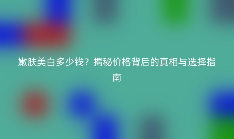 嫩肤美白多少钱？揭秘价格背后的真相与选择指南