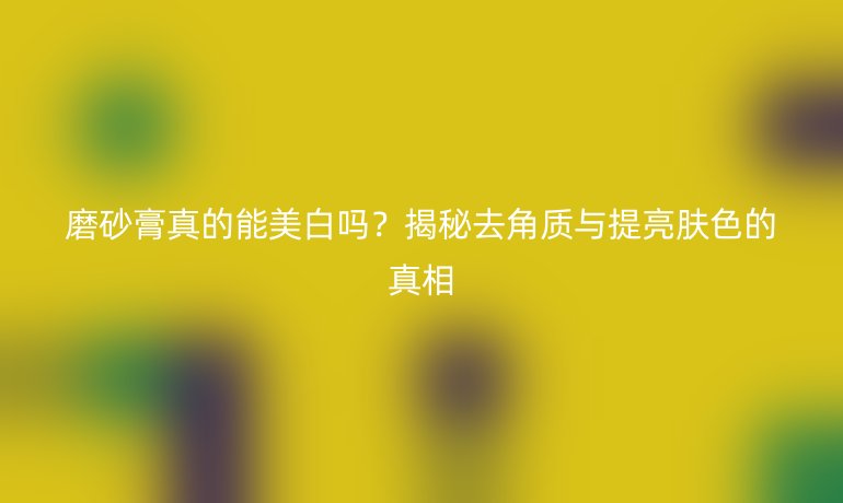 磨砂膏真的能美白吗？揭秘去角质与提亮肤色的真相