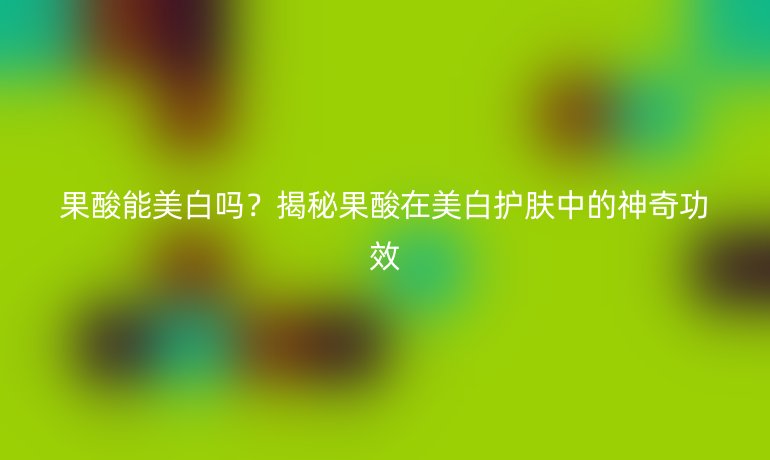 果酸能美白吗？揭秘果酸在美白护肤中的神奇功效