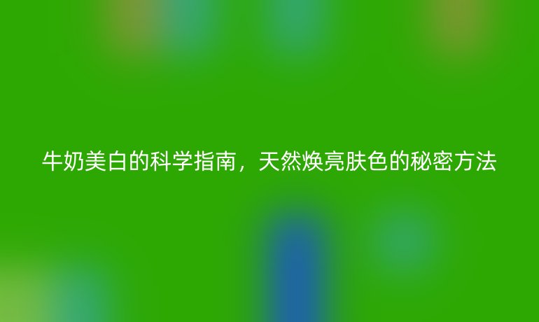 牛奶美白的科学指南，天然焕亮肤色的秘密方法