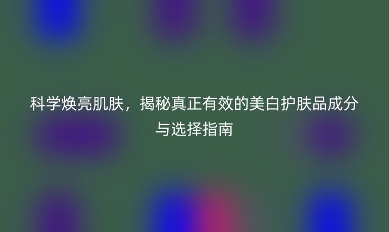 科学焕亮肌肤，揭秘真正有效的美白护肤品成分与选择指南