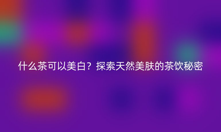 什么茶可以美白？探索天然美肤的茶饮秘密