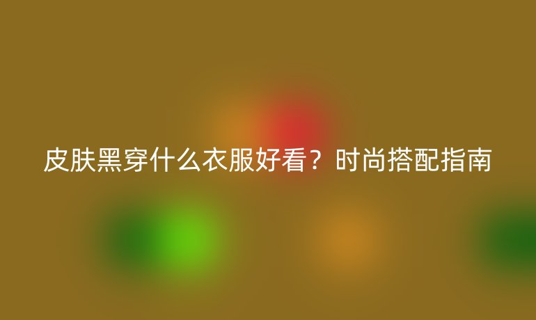 皮肤黑穿什么衣服好看？时尚搭配指南