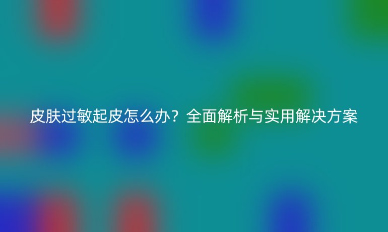 皮肤过敏起皮怎么办？全面解析与实用解决方案