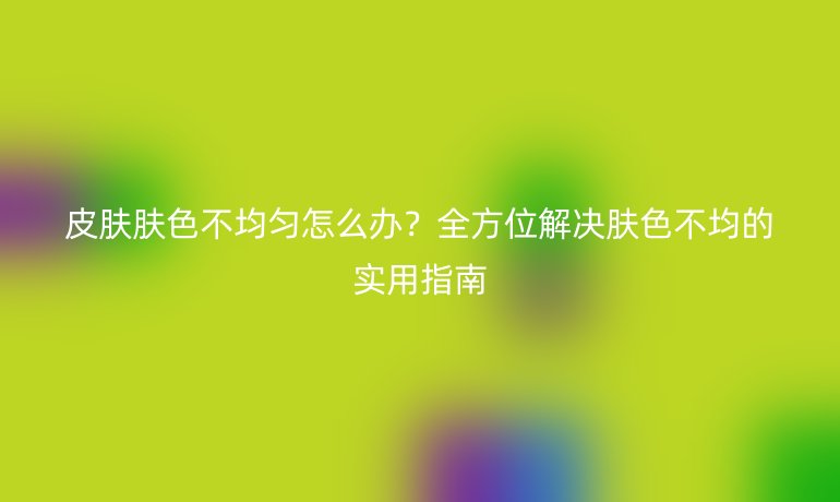 皮肤肤色不均匀怎么办？全方位解决肤色不均的实用指南