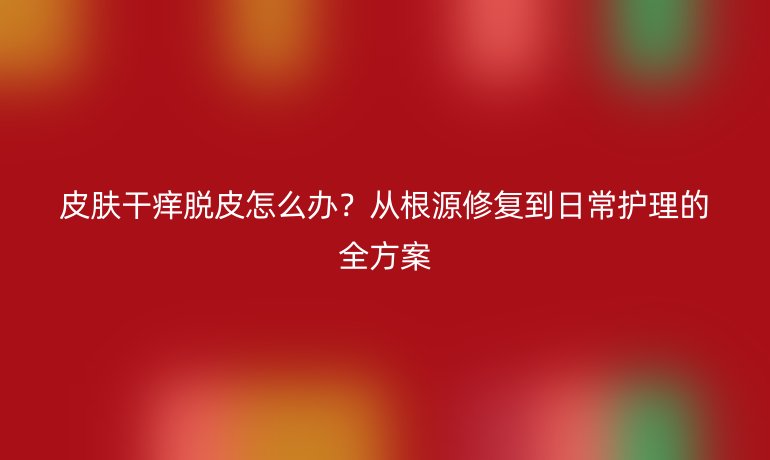 皮肤干痒脱皮怎么办？从根源修复到日常护理的全方案
