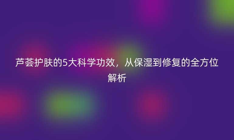 芦荟护肤的5大科学功效，从保湿到修复的全方位解析