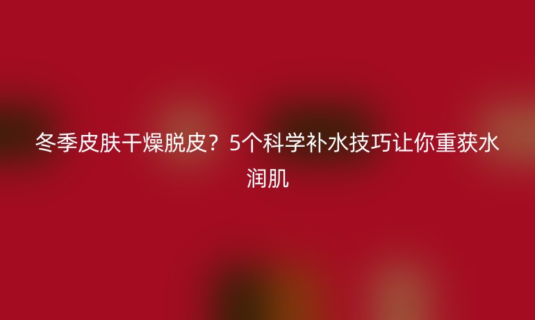 冬季皮肤干燥脱皮？5个科学补水技巧让你重获水润肌