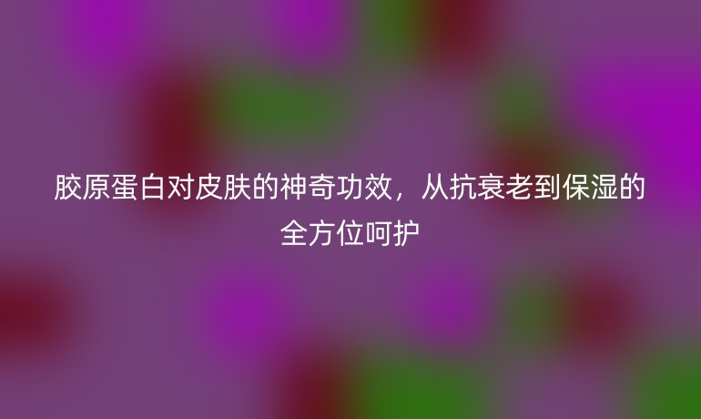 胶原蛋白对皮肤的神奇功效，从抗衰老到保湿的全方位呵护