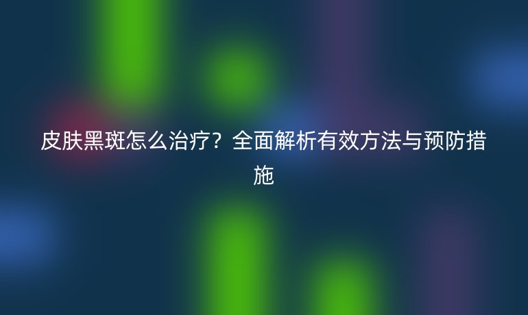 皮肤黑斑怎么治疗？全面解析有效方法与预防措施