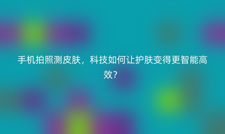 手机拍照测皮肤，科技如何让护肤变得更智能高效？