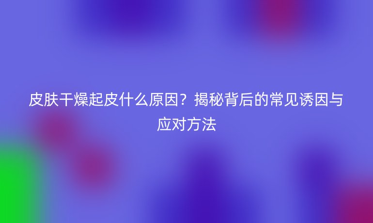 皮肤干燥起皮什么原因？揭秘背后的常见诱因与应对方法