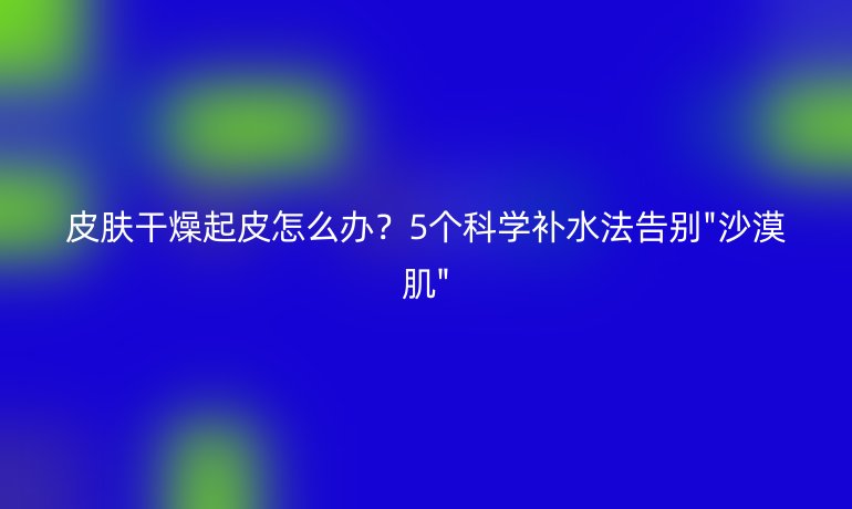 皮肤干燥起皮怎么办?5个科学补水法告别