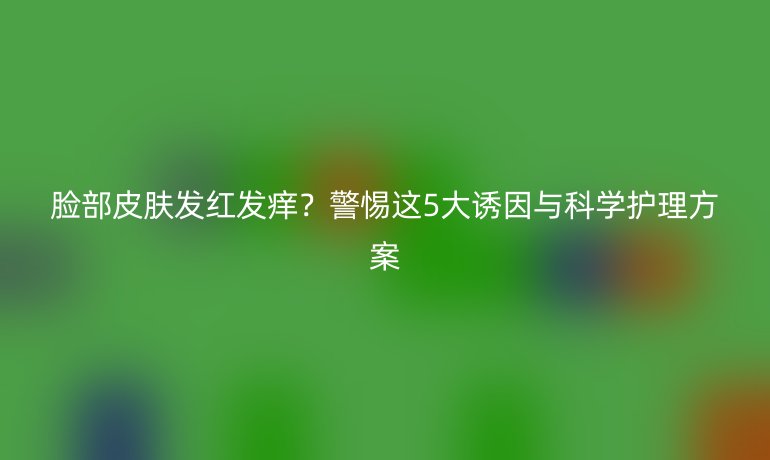 脸部皮肤发红发痒？警惕这5大诱因与科学护理方案