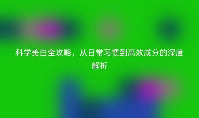 科学美白全攻略，从日常习惯到高效成分的深度解析