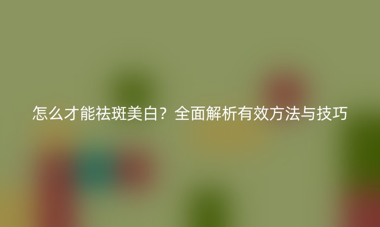 怎么才能祛斑美白?全面解析有效方法与技巧