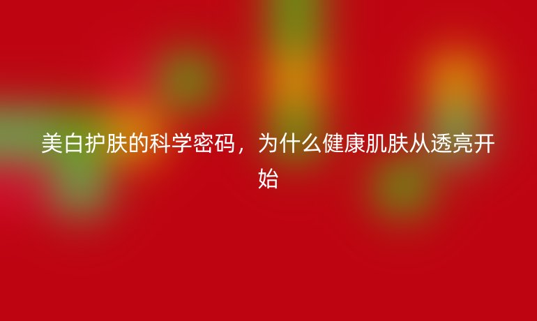 美白护肤的科学密码,为什么健康肌肤从透亮开始
