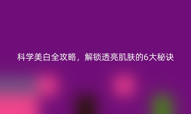 科学美白全攻略，解锁透亮肌肤的6大秘诀