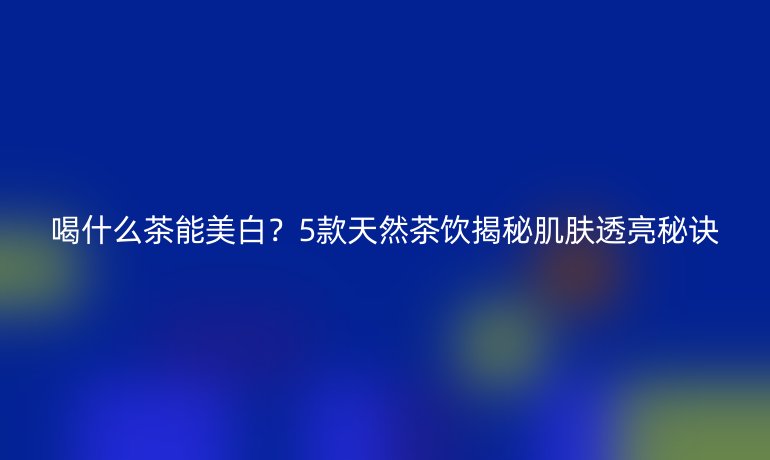 喝什么茶能美白？5款天然茶饮揭秘肌肤透亮秘诀