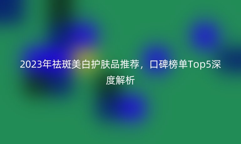 2023年祛斑美白护肤品推荐，口碑榜单Top5深度解析