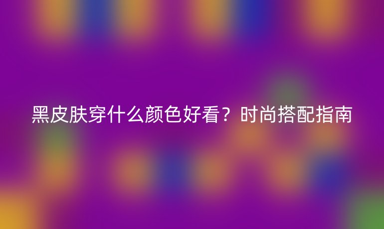 黑皮肤穿什么颜色好看？时尚搭配指南