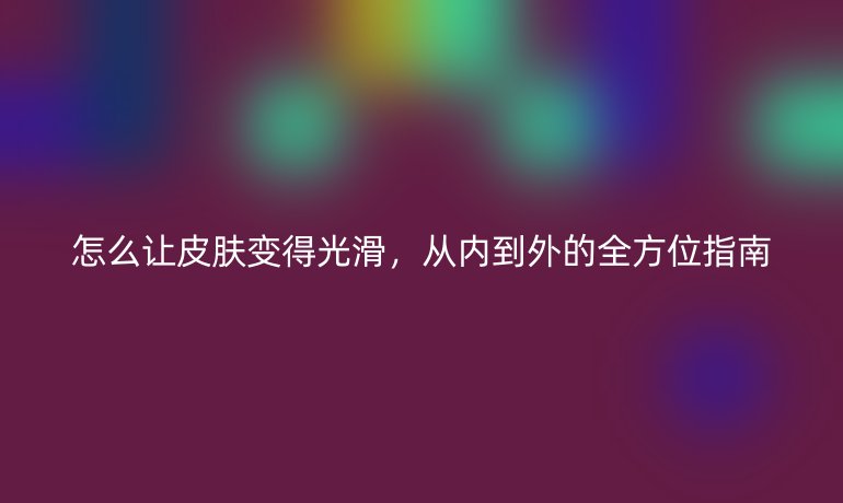 怎么让皮肤变得光滑，从内到外的全方位指南
