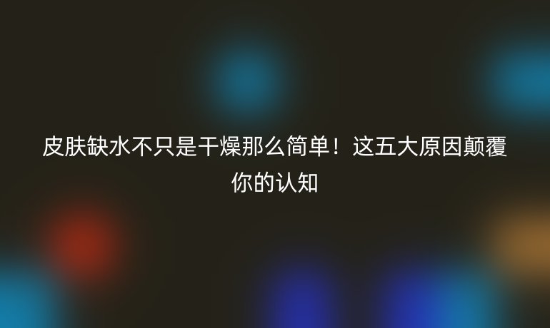 皮肤缺水不只是干燥那么简单！这五大原因颠覆你的认知