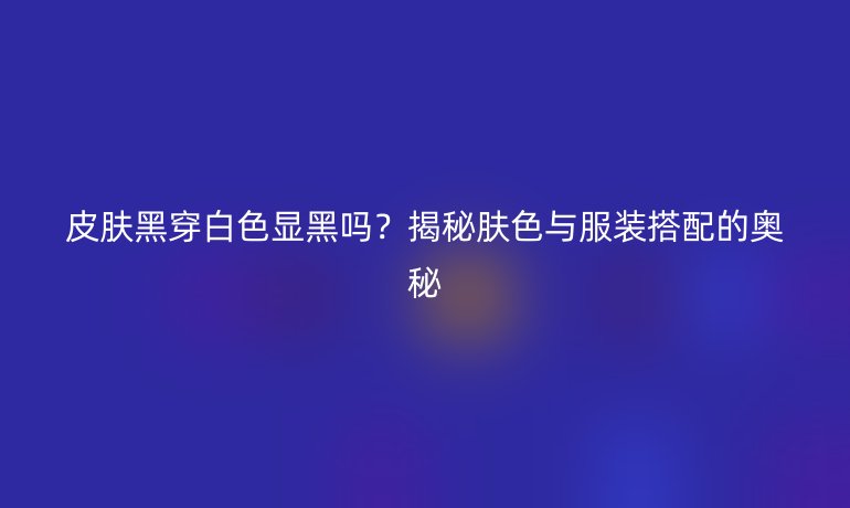 皮肤黑穿白色显黑吗？揭秘肤色与服装搭配的奥秘