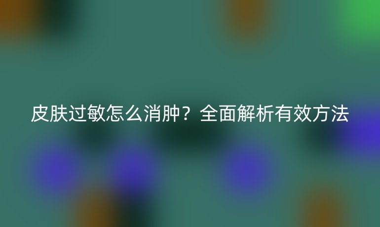 皮肤过敏怎么消肿？全面解析有效方法
