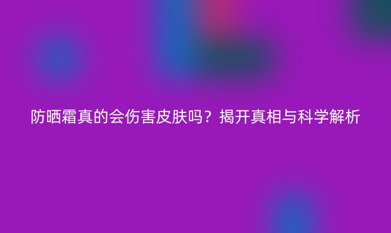 防晒霜真的会伤害皮肤吗？揭开真相与科学解析