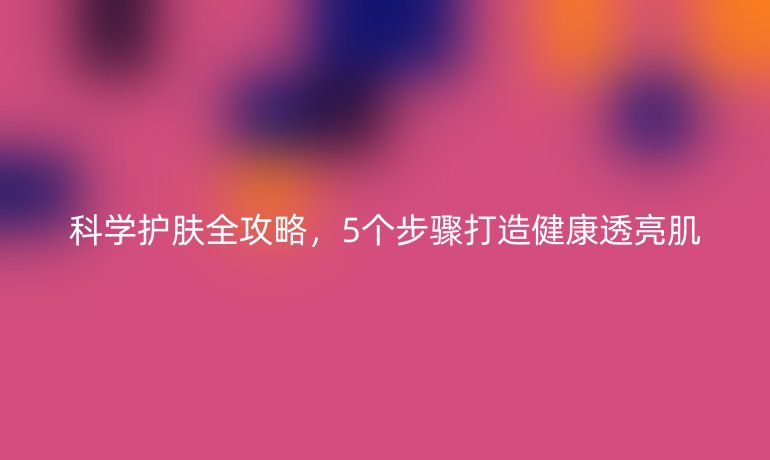科学护肤全攻略,5个步骤打造健康透亮肌