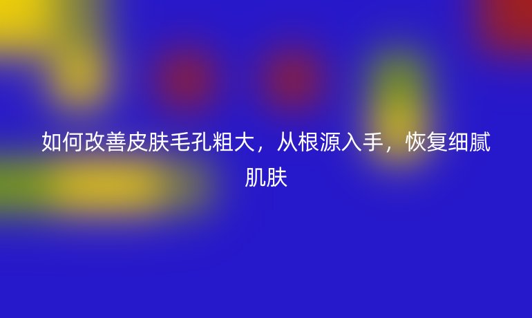 如何改善皮肤毛孔粗大,从根源入手,恢复细腻肌肤