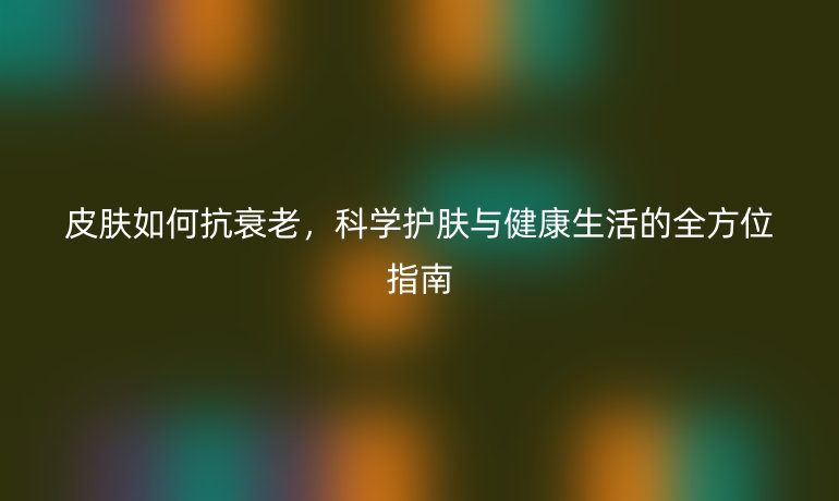 皮肤如何抗衰老,科学护肤与健康生活的全方位指南