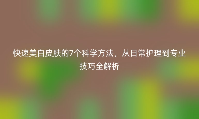 快速美白皮肤的7个科学方法,从日常护理到专业技巧全解析