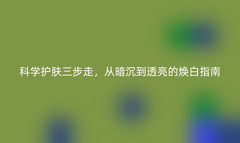 科学护肤三步走,从暗沉到透亮的焕白指南