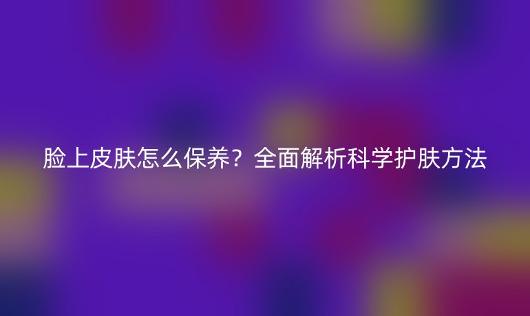 脸上皮肤怎么保养？全面解析科学护肤方法