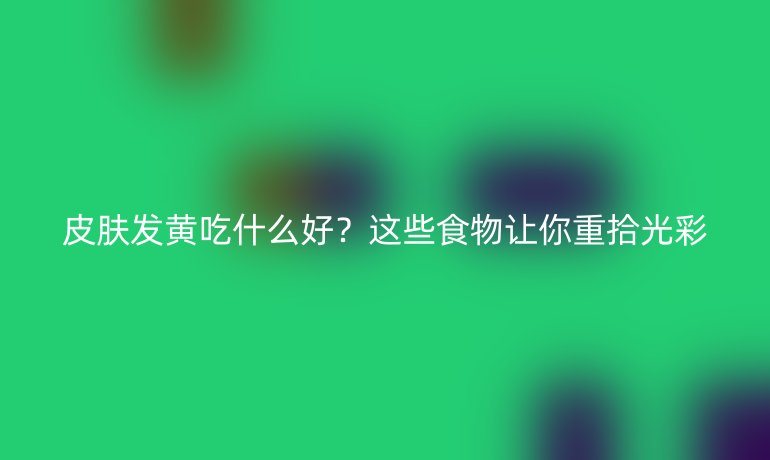 皮肤发黄吃什么好？这些食物让你重拾光彩