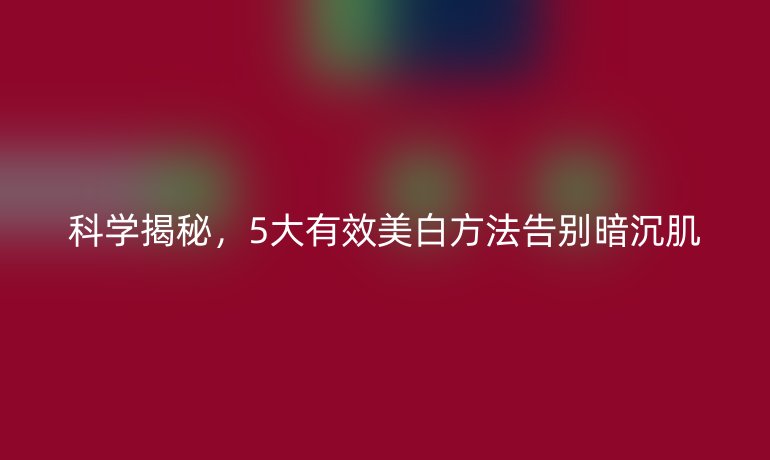 科学揭秘,5大有效美白方法告别暗沉肌